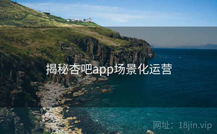 揭秘杏吧app场景化运营