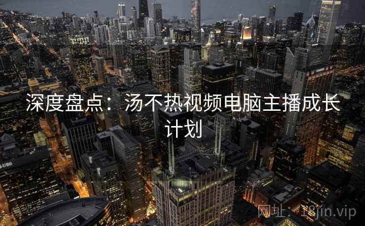 深度盘点：汤不热视频电脑主播成长计划