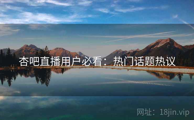 杏吧直播用户必看：热门话题热议