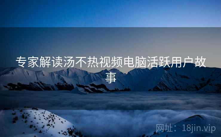 专家解读汤不热视频电脑活跃用户故事